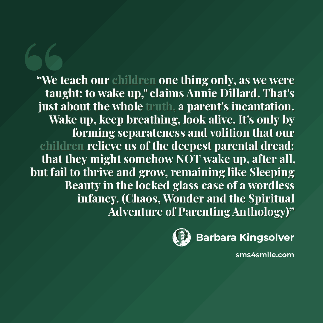 “We teach our children one thing only, as we were taught: to wake up," claims Annie Dillard. That's just about the whole truth, a parent's incantation. Wake up, keep breathing, look alive. It's only by forming separateness and volition that our children relieve us of the deepest parental dread…” quote by Barbara Kingsolver