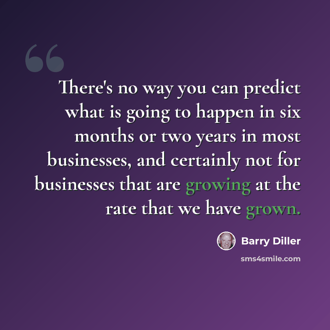 “There's no way you can predict what is going to happen in six months or two years in most businesses, and certainly not for businesses that are growing at the rate that we have grown.” quote by Barry Diller