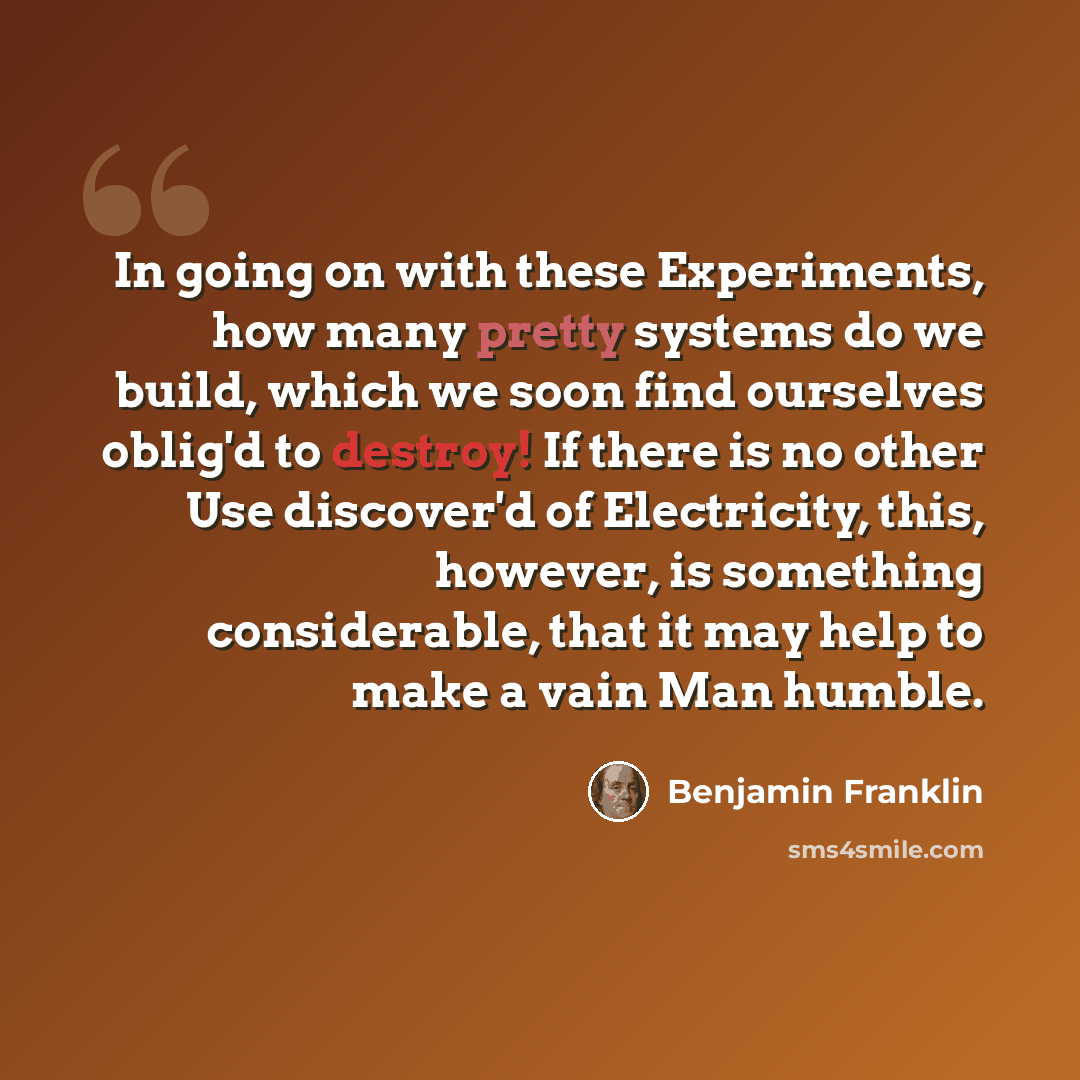“In going on with these Experiments, how many pretty systems do we build, which we soon find ourselves oblig'd to destroy! If there is no other Use discover'd of Electricity, this, however, is something considerable, that it may help to make a vain Man humble.” quote by Benjamin Franklin