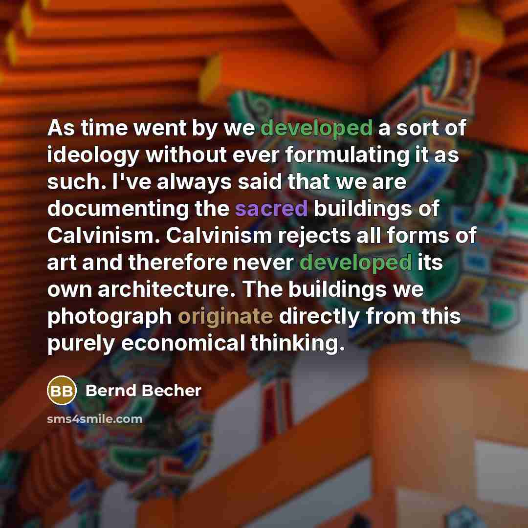 “As time went by we developed a sort of ideology without ever formulating it as such. I've always said that we are documenting the sacred buildings of Calvinism. Calvinism rejects all forms of art and therefore never developed its own architecture. The buildings we photograph originate directly…” quote by Bernd Becher
