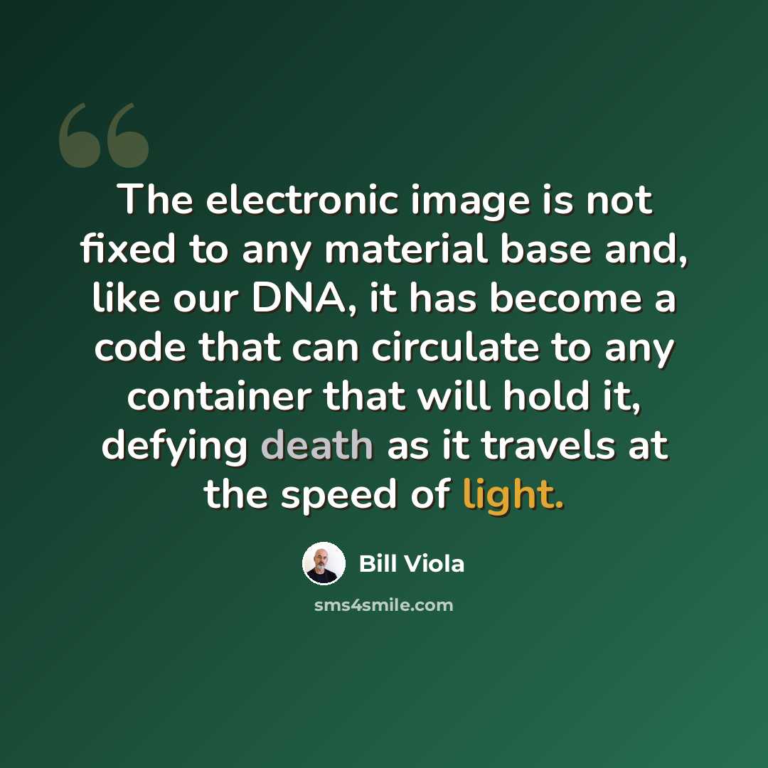 “The electronic image is not fixed to any material base and, like our DNA, it has become a code that can circulate to any container that will hold it, defying death as it travels at the speed of light.” quote by Bill Viola