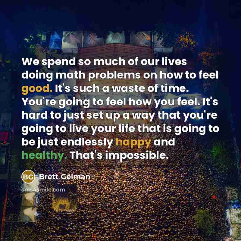 “We spend so much of our lives doing math problems on how to feel good. It's such a waste of time. You're going to feel how you feel. It's hard to just set up a way that you're going to live your life that is going to be just endlessly happy and healthy. That's impossible.” quote by Brett Gelman