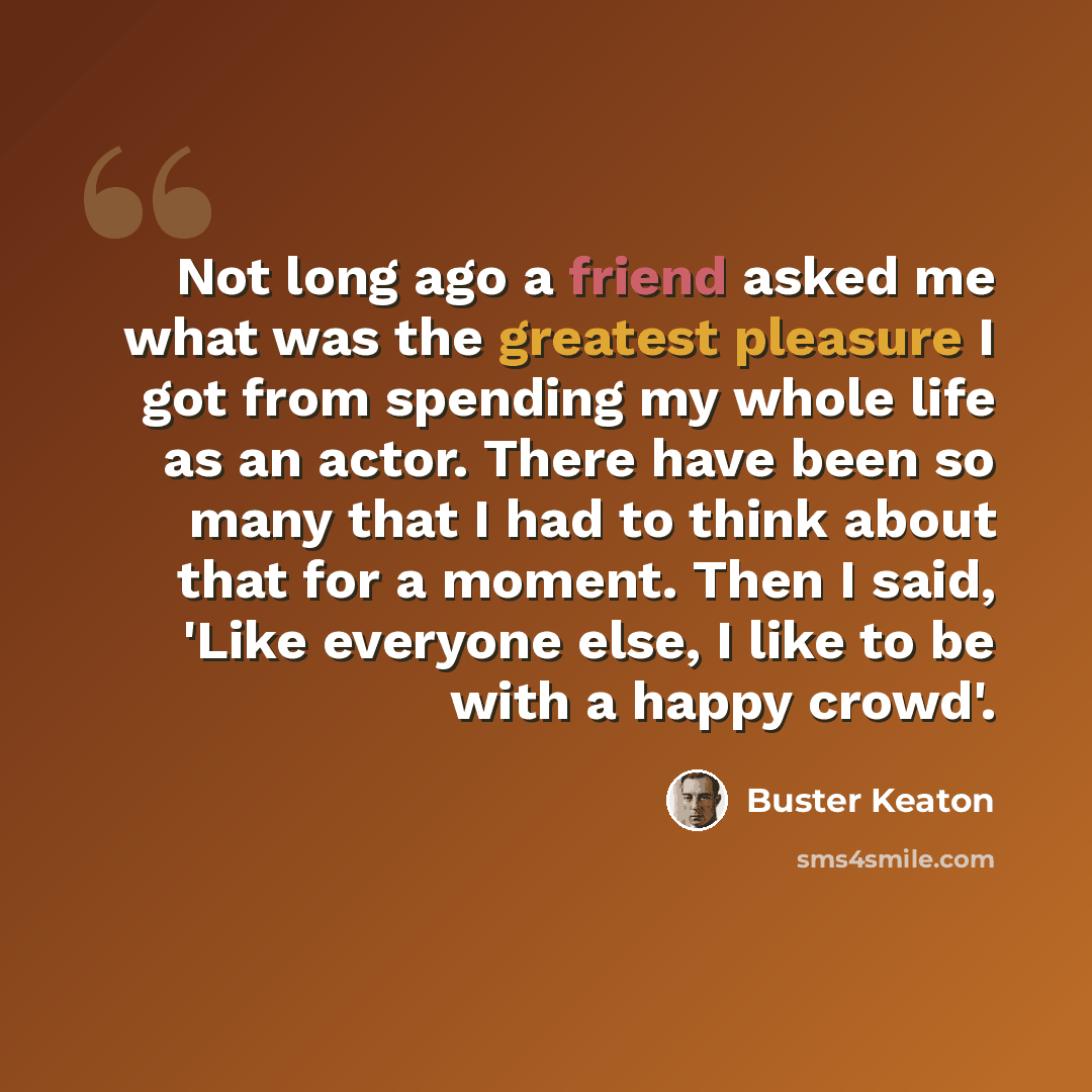 “Not long ago a friend asked me what was the greatest pleasure I got from spending my whole life as an actor. There have been so many that I had to think about that for a moment. Then I said, 'Like everyone else, I like to be with a happy crowd'.” quote by Buster Keaton