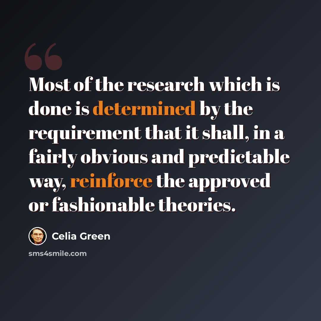 “Most of the research which is done is determined by the requirement that it shall, in a fairly obvious and predictable way, reinforce the approved or fashionable theories.” quote by Celia Green