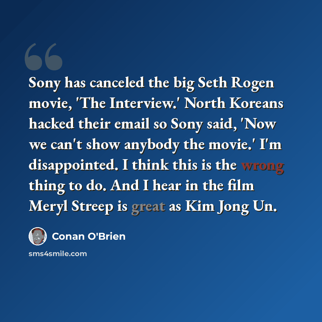 “Sony has canceled the big Seth Rogen movie, 'The Interview.' North Koreans hacked their email so Sony said, 'Now we can't show anybody the movie.' I'm disappointed. I think this is the wrong thing to do. And I hear in the film Meryl Streep is great as Kim Jong Un.” quote by Conan O'Brien