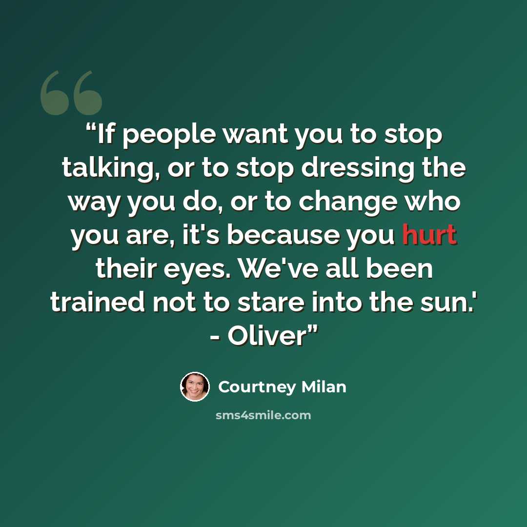 “If people want you to stop talking, or to stop dressing the way you do, or to change who you are, it's because you hurt their eyes. We've all been trained not to stare into the sun.' - Oliver” quote by Courtney Milan