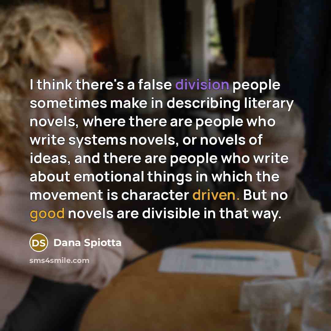 “I think there's a false division people sometimes make in describing literary novels, where there are people who write systems novels, or novels of ideas, and there are people who write about emotional things in which the movement is character driven. But no good novels are divisible in that way.” quote by Dana Spiotta