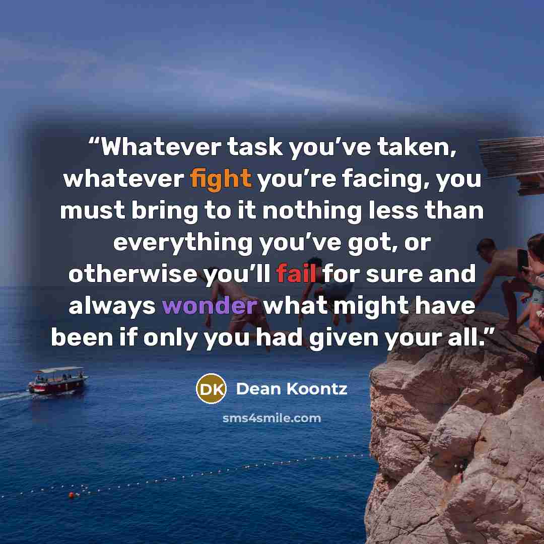 “Whatever task you’ve taken, whatever fight you’re facing, you must bring to it nothing less than everything you’ve got, or otherwise you’ll fail for sure and always wonder what might have been if only you had given your all.” quote by Dean Koontz