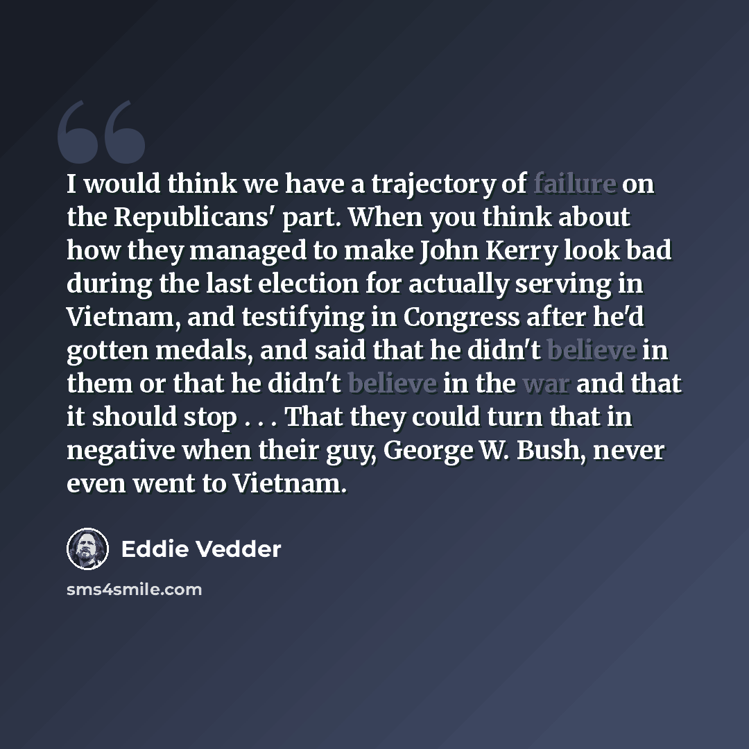 “I would think we have a trajectory of failure on the Republicans' part. When you think about how they managed to make John Kerry look bad during the last election for actually serving in Vietnam, and testifying in Congress after he'd gotten medals, and said that he didn't believe in them or that…” quote by Eddie Vedder