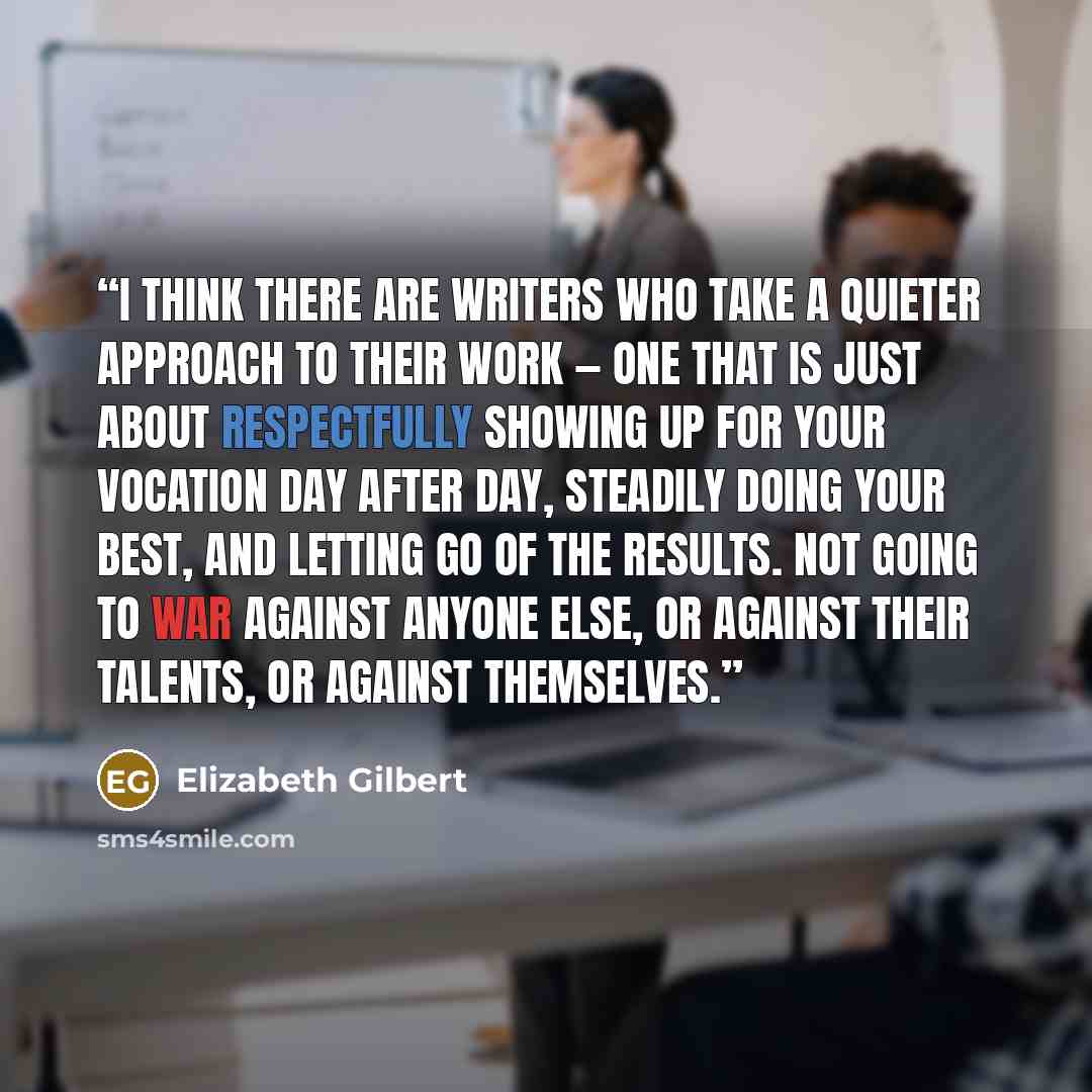 “I think there are writers who take a quieter approach to their work — one that is just about respectfully showing up for your vocation day after day, steadily doing your best, and letting go of the results. Not going to war against anyone else, or against their talents, or against themselves.” quote by Elizabeth Gilbert