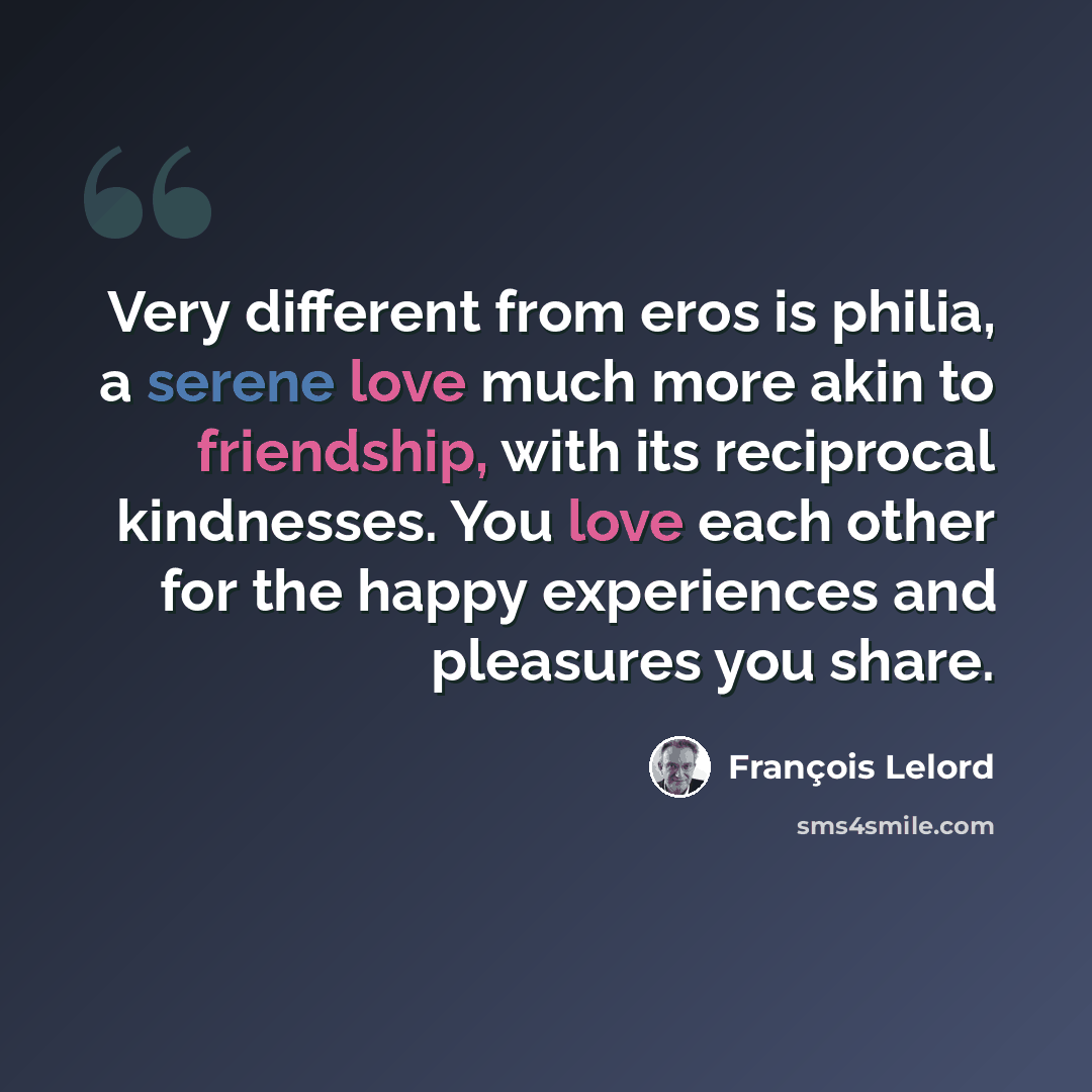 “Very different from eros is philia, a serene love much more akin to friendship, with its reciprocal kindnesses. You love each other for the happy experiences and pleasures you share.” quote by Francois Lelord