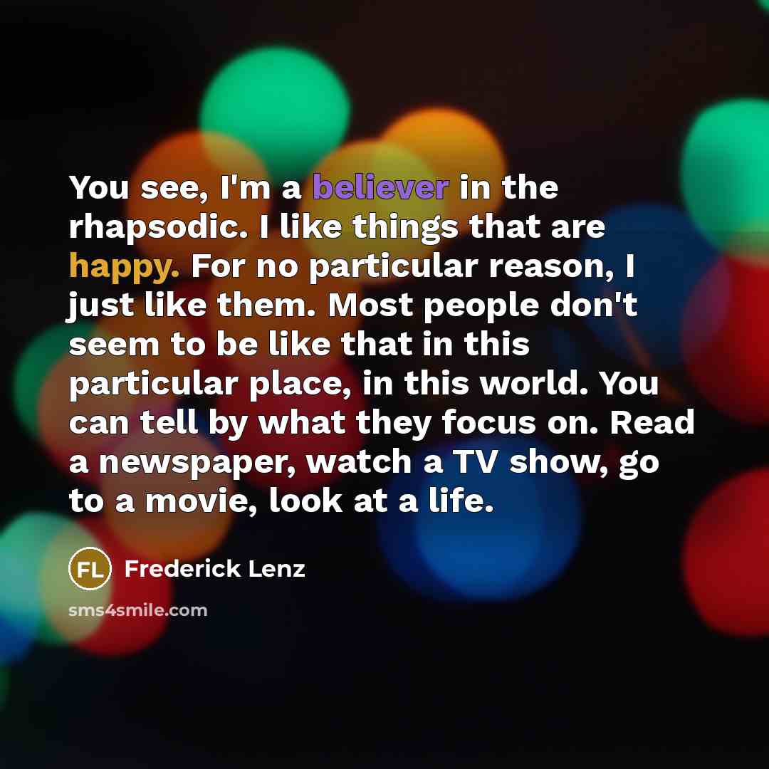 “You see, I'm a believer in the rhapsodic. I like things that are happy. For no particular reason, I just like them. Most people don't seem to be like that in this particular place, in this world. You can tell by what they focus on. Read a newspaper, watch a TV show, go to a movie, look at a life.” quote by Frederick Lenz
