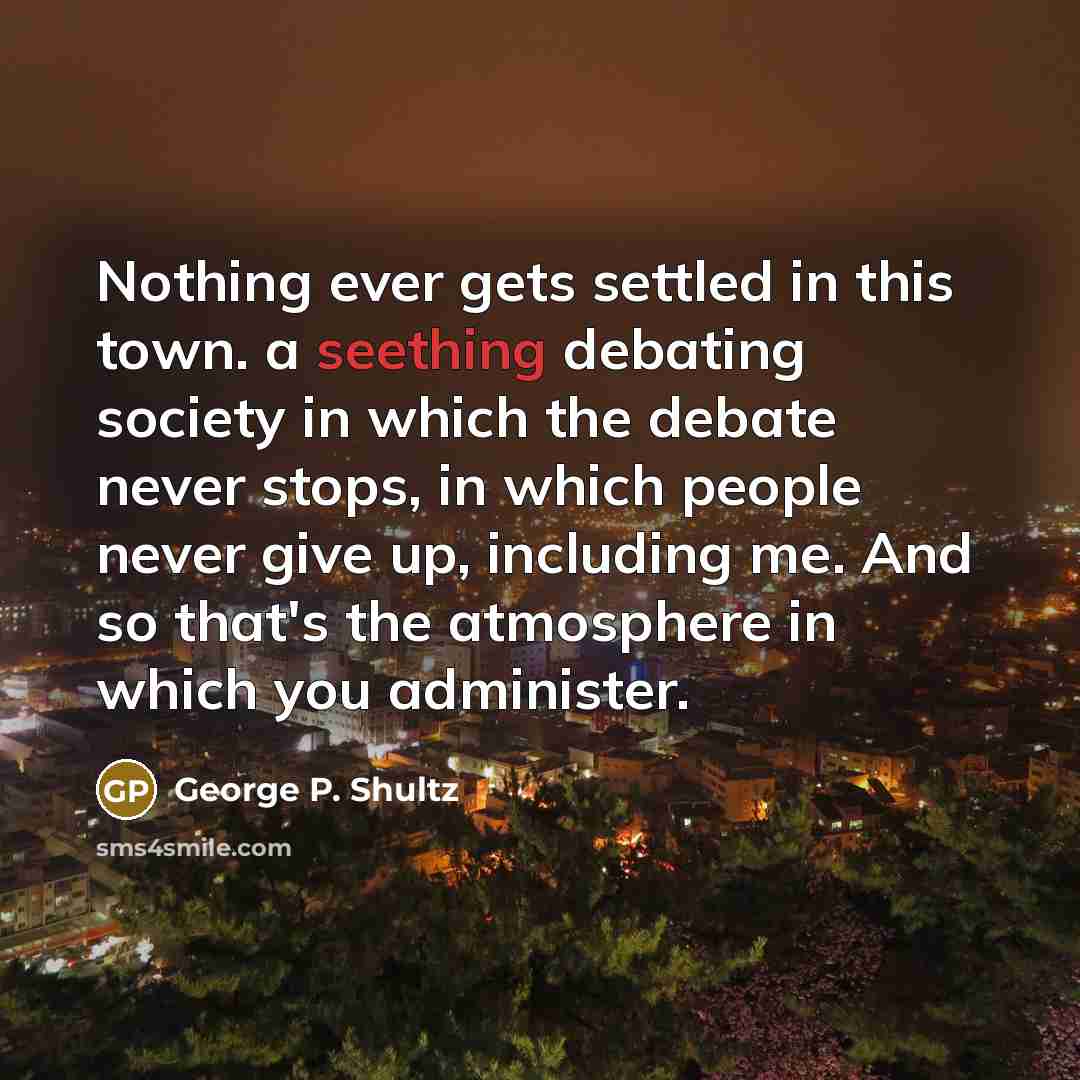 “Nothing ever gets settled in this town. a seething debating society in which the debate never stops, in which people never give up, including me. And so that's the atmosphere in which you administer.” quote by George P. Shultz