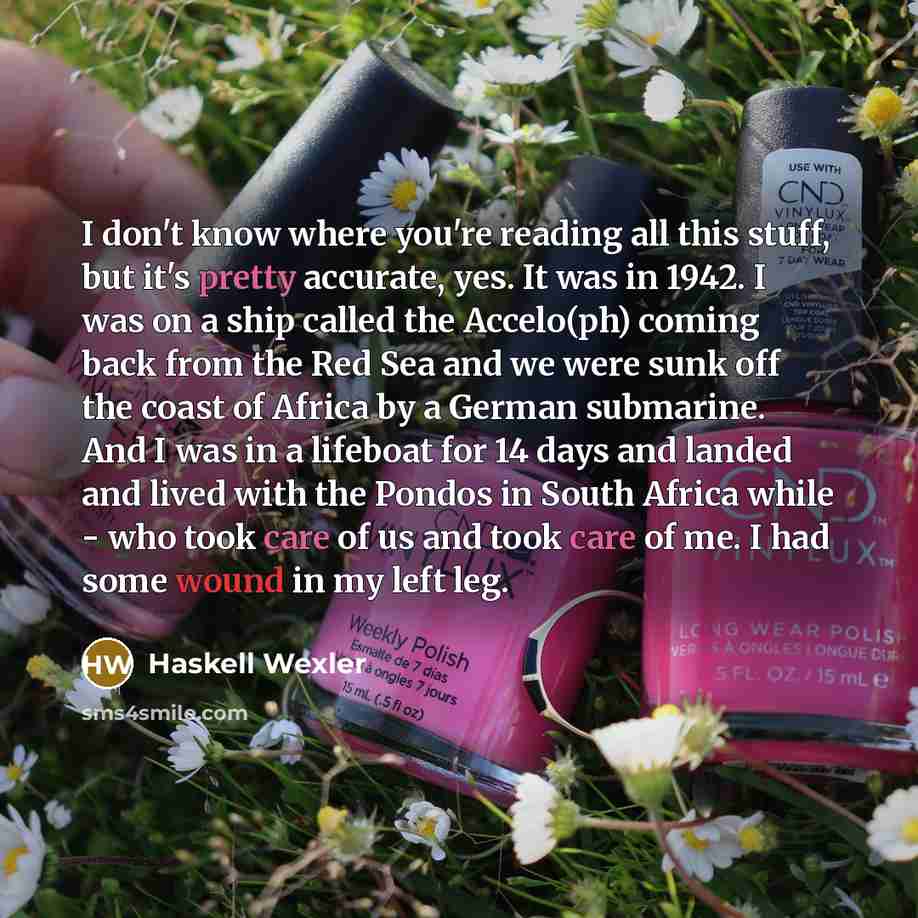“I don't know where you're reading all this stuff, but it's pretty accurate, yes. It was in 1942. I was on a ship called the Accelo(ph) coming back from the Red Sea and we were sunk off the coast of Africa by a German submarine. And I was in a lifeboat for 14 days and landed and lived with the…” quote by Haskell Wexler