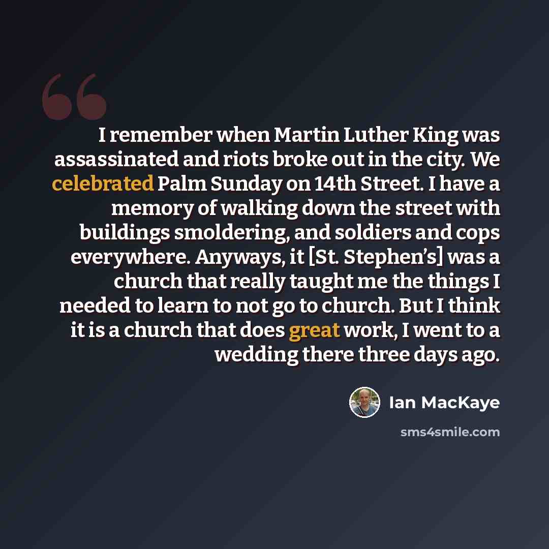 “I remember when Martin Luther King was assassinated and riots broke out in the city. We celebrated Palm Sunday on 14th Street. I have a memory of walking down the street with buildings smoldering, and soldiers and cops everywhere. Anyways, it [St. Stephen’s] was a church that really taught me the…” quote by Ian MacKaye