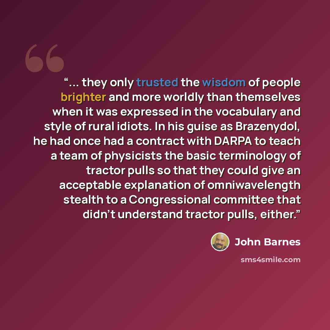 “... they only trusted the wisdom of people brighter and more worldly than themselves when it was expressed in the vocabulary and style of rural idiots. In his guise as Brazenydol, he had once had a contract with DARPA to teach a team of physicists the basic terminology of tractor pulls so that…” quote by John Barnes