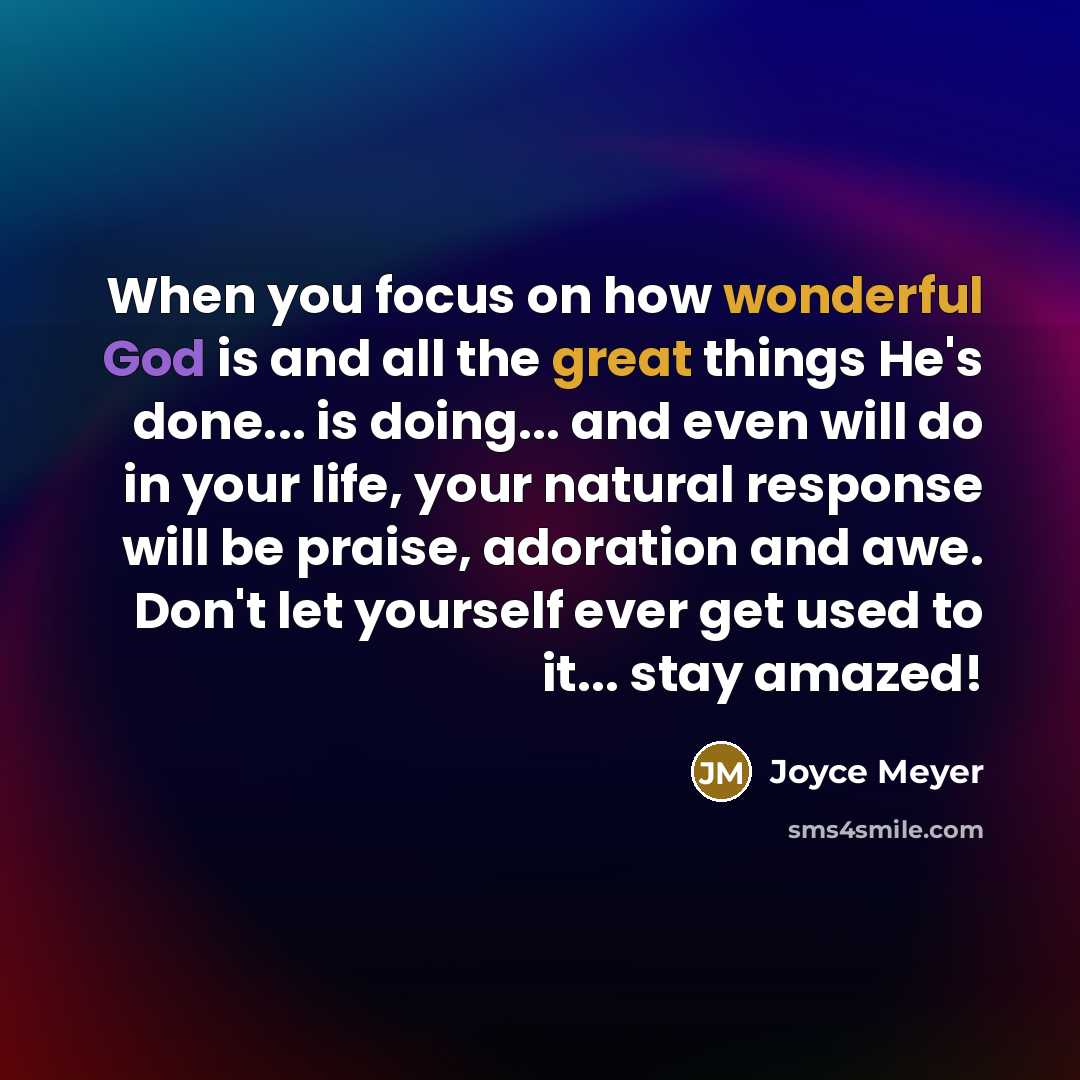 “When you focus on how wonderful God is and all the great things He's done... is doing... and even will do in your life, your natural response will be praise, adoration and awe. Don't let yourself ever get used to it... stay amazed!” quote by Joyce Meyer