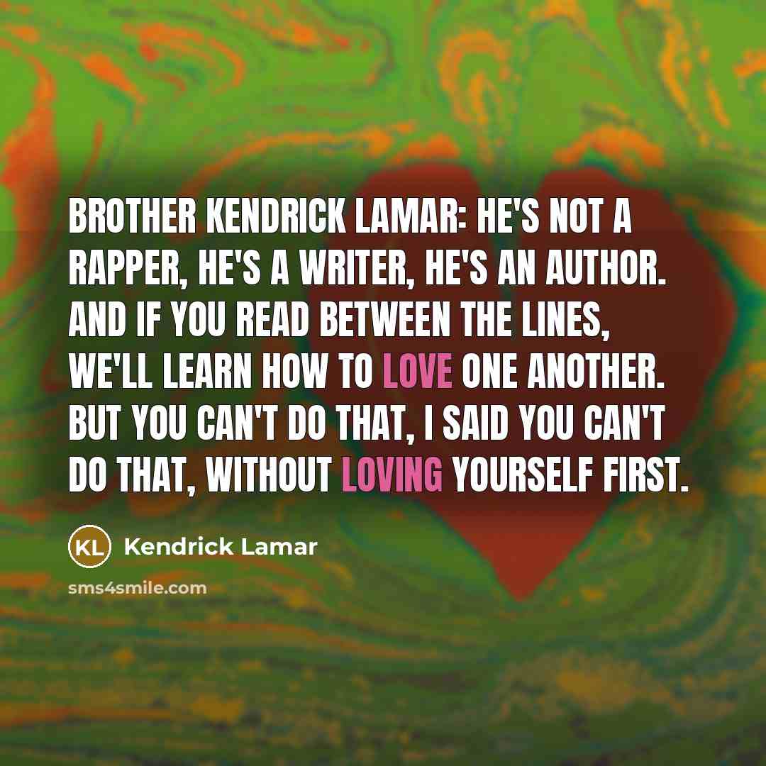 “Brother Kendrick Lamar: he's not a rapper, he's a writer, he's an author. And if you read between the lines, we'll learn how to love one another. But you can't do that, I said you can't do that, without loving yourself first.” quote by Kendrick Lamar