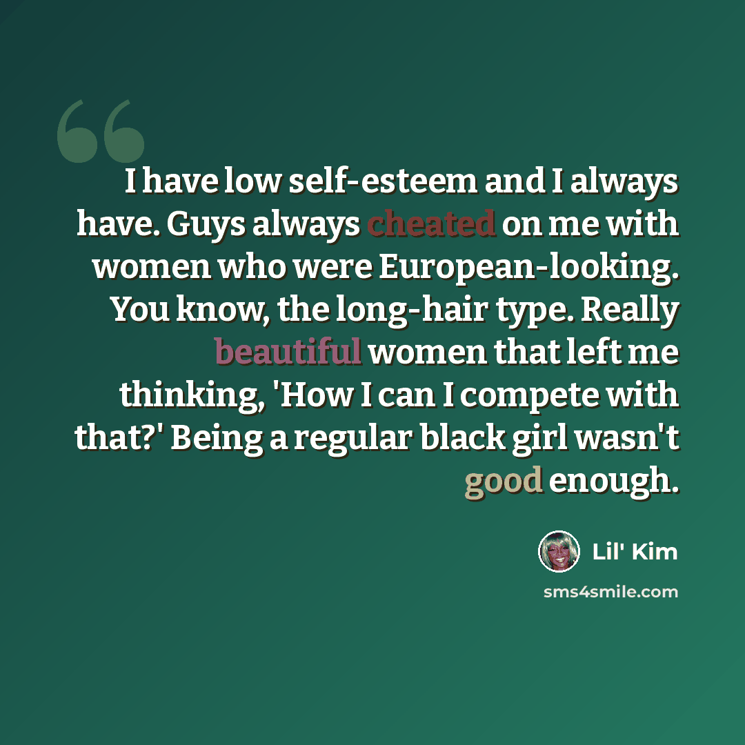 “I have low self-esteem and I always have. Guys always cheated on me with women who were European-looking. You know, the long-hair type. Really beautiful women that left me thinking, 'How I can I compete with that?' Being a regular black girl wasn't good enough.” quote by Lil' Kim