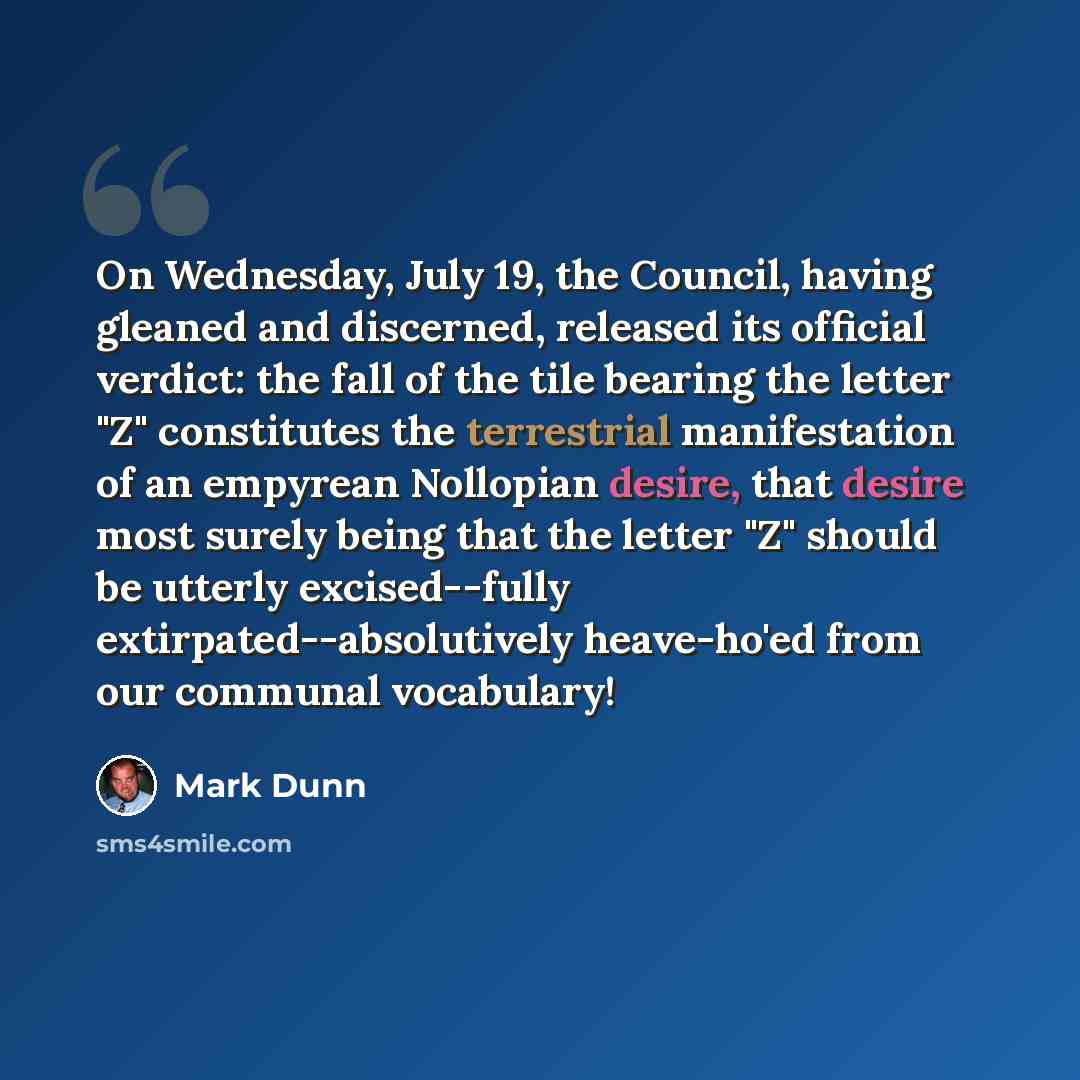 “On Wednesday, July 19, the Council, having gleaned and discerned, released its official verdict: the fall of the tile bearing the letter "Z" constitutes the terrestrial manifestation of an empyrean Nollopian desire, that desire most surely being that the letter "Z" should be utterly excised--fully…” quote by Mark Dunn