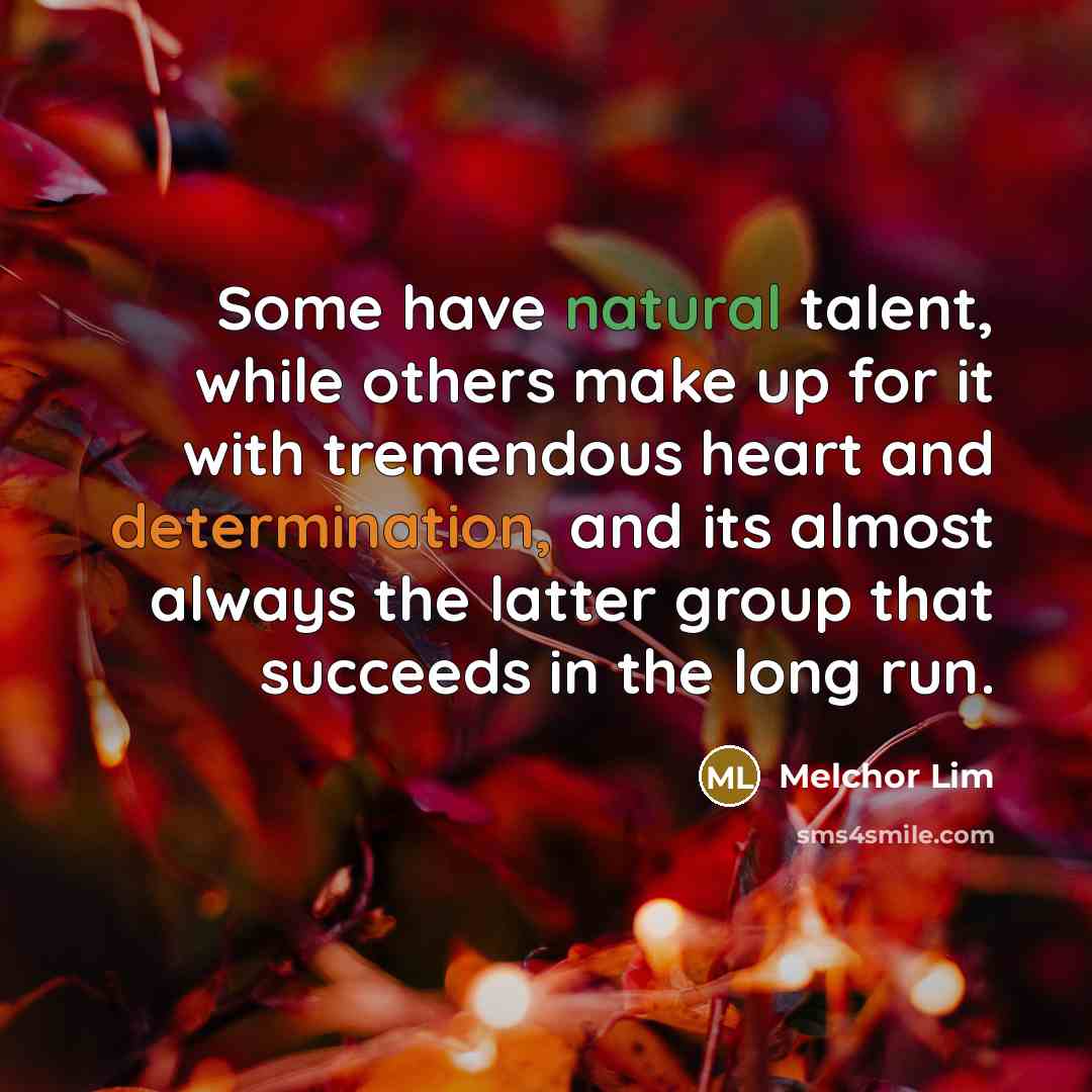 “Some have natural talent, while others make up for it with tremendous heart and determination, and its almost always the latter group that succeeds in the long run.” quote by Melchor Lim