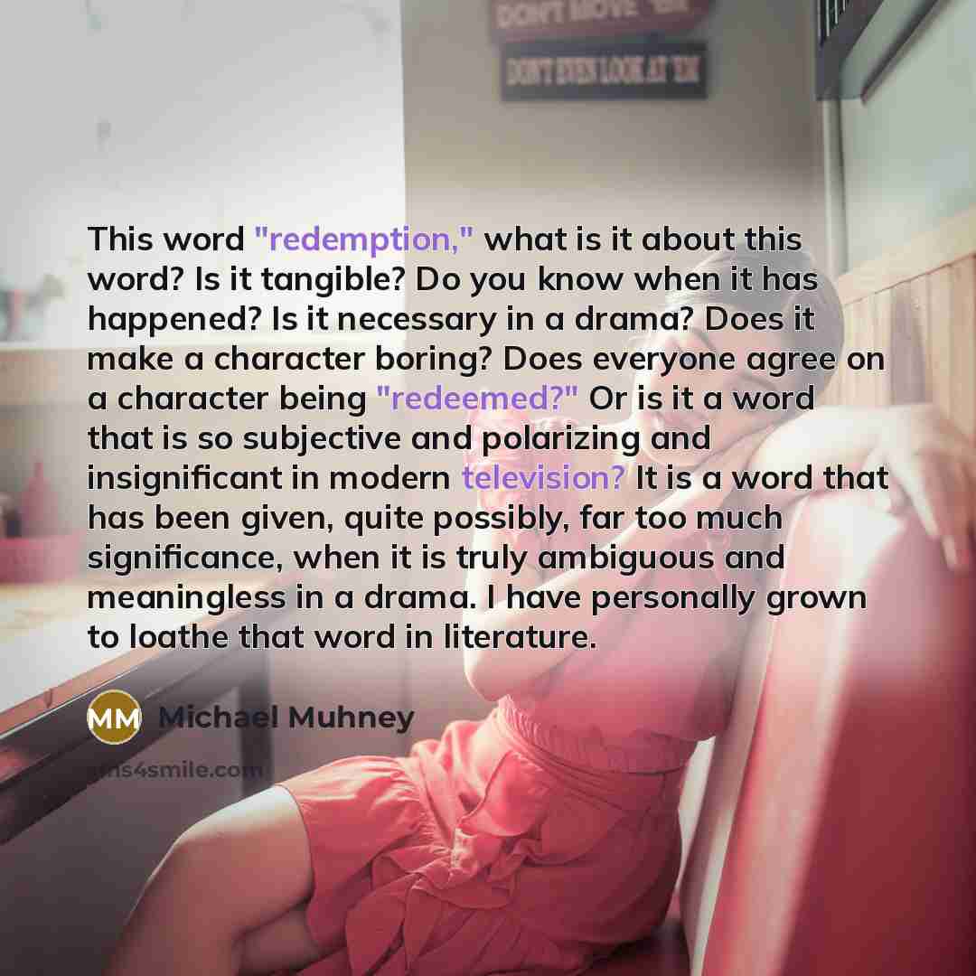 “This word "redemption," what is it about this word? Is it tangible? Do you know when it has happened? Is it necessary in a drama? Does it make a character boring? Does everyone agree on a character being "redeemed?" Or is it a word that is so subjective and polarizing and insignificant in modern…” quote by Michael Muhney