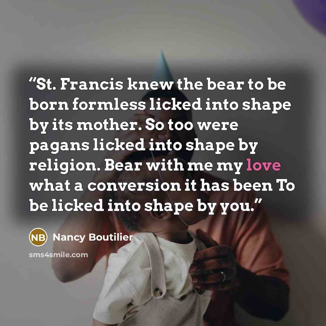 “St. Francis knew the bear to be born formless licked into shape by its mother. So too were pagans licked into shape by religion. Bear with me my love what a conversion it has been To be licked into shape by you.” quote by Nancy Boutilier