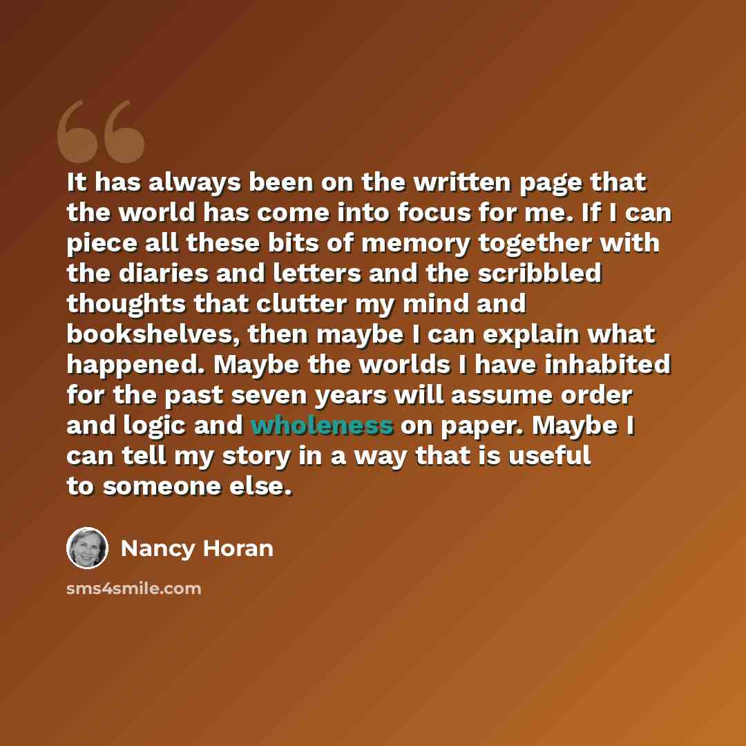 “It has always been on the written page that the world has come into focus for me. If I can piece all these bits of memory together with the diaries and letters and the scribbled thoughts that clutter my mind and bookshelves, then maybe I can explain what happened. Maybe the worlds I have inhabited…” quote by Nancy Horan