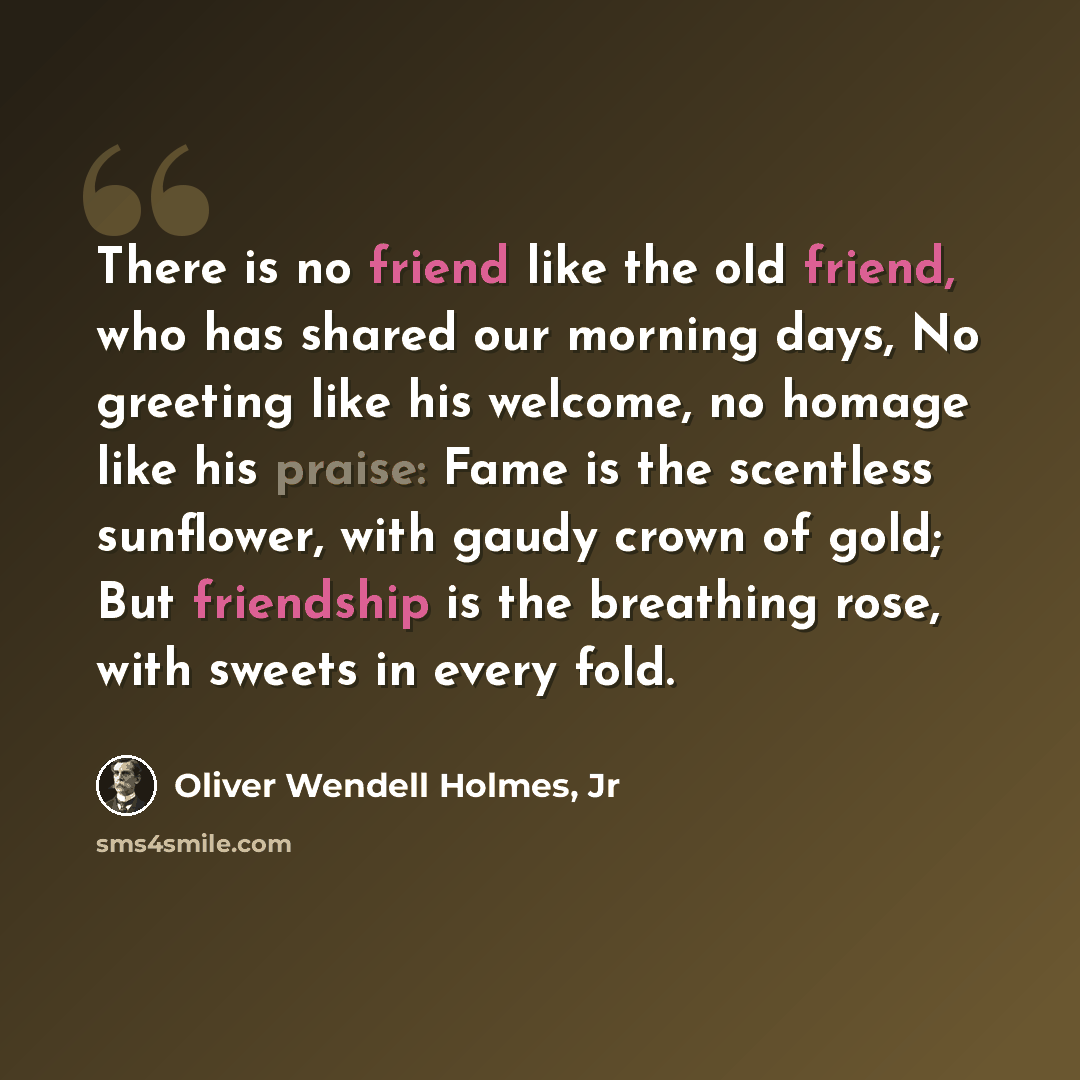 “There is no friend like the old friend, who has shared our morning days, No greeting like his welcome, no homage like his praise: Fame is the scentless sunflower, with gaudy crown of gold; But friendship is the breathing rose, with sweets in every fold.” quote by Oliver Wendell Holmes, Jr