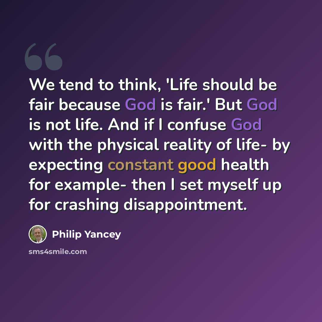 “We tend to think, 'Life should be fair because God is fair.' But God is not life. And if I confuse God with the physical reality of life- by expecting constant good health for example- then I set myself up for crashing disappointment.” quote by Philip Yancey