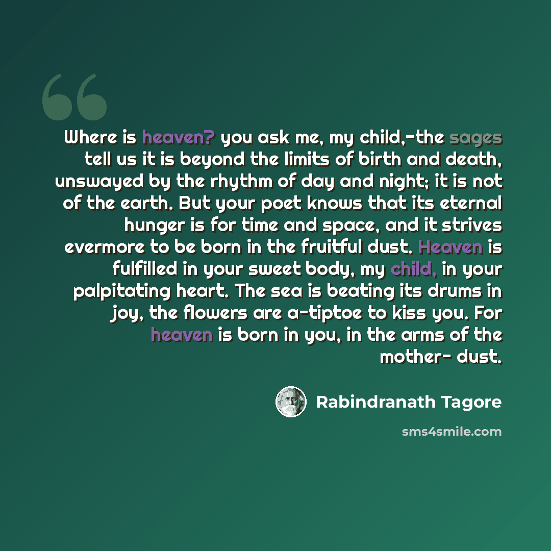 “Where is heaven? you ask me, my child,-the sages tell us it is beyond the limits of birth and death, unswayed by the rhythm of day and night; it is not of the earth. But your poet knows that its eternal hunger is for time and space, and it strives evermore to be born in the fruitful dust. Heaven…” quote by Rabindranath Tagore