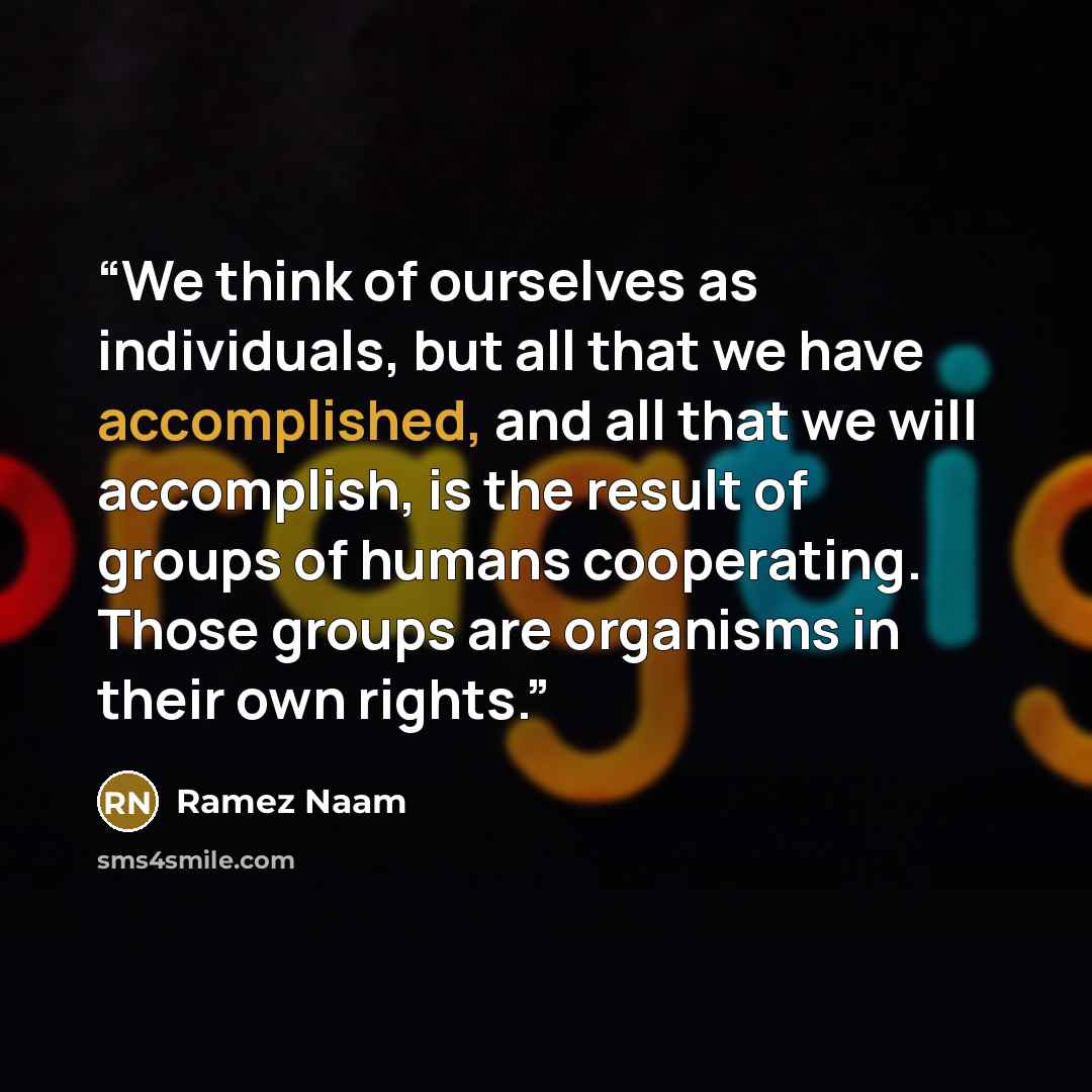 “We think of ourselves as individuals, but all that we have accomplished, and all that we will accomplish, is the result of groups of humans cooperating. Those groups are organisms in their own rights.” quote by Ramez Naam