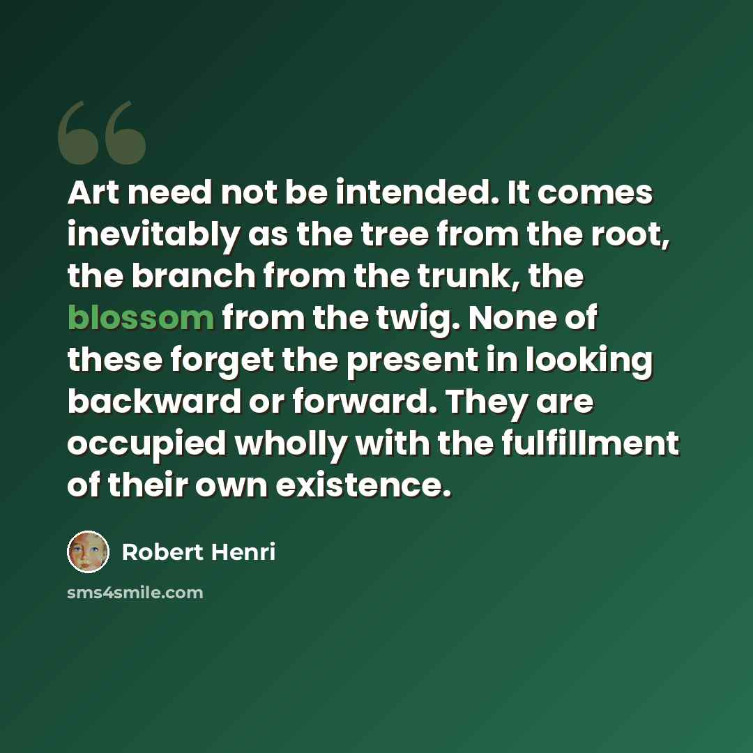 “Art need not be intended. It comes inevitably as the tree from the root, the branch from the trunk, the blossom from the twig. None of these forget the present in looking backward or forward. They are occupied wholly with the fulfillment of their own existence.” quote by Robert Henri