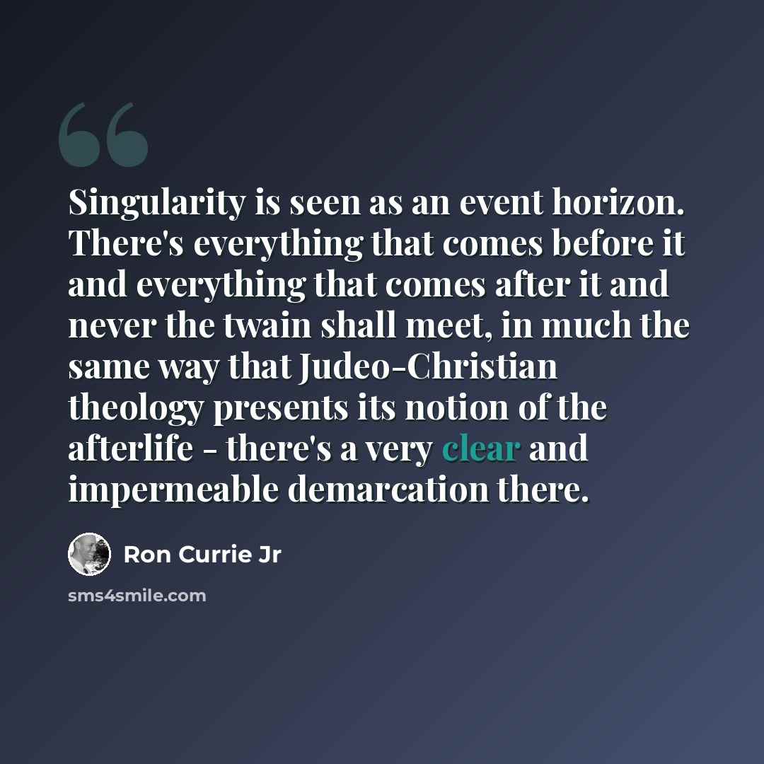 “Singularity is seen as an event horizon. There's everything that comes before it and everything that comes after it and never the twain shall meet, in much the same way that Judeo-Christian theology presents its notion of the afterlife - there's a very clear and impermeable demarcation there.” quote by Ron Currie Jr