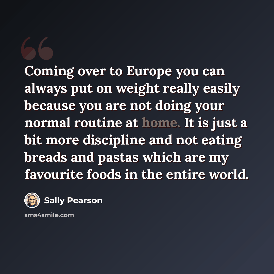 “Coming over to Europe you can always put on weight really easily because you are not doing your normal routine at home. It is just a bit more discipline and not eating breads and pastas which are my favourite foods in the entire world.” quote by Sally Pearson