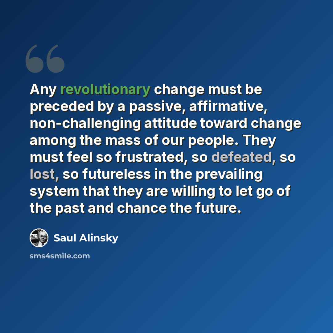 “Any revolutionary change must be preceded by a passive, affirmative, non-challenging attitude toward change among the mass of our people. They must feel so frustrated, so defeated, so lost, so futureless in the prevailing system that they are willing to let go of the past and chance the future.” quote by Saul Alinsky