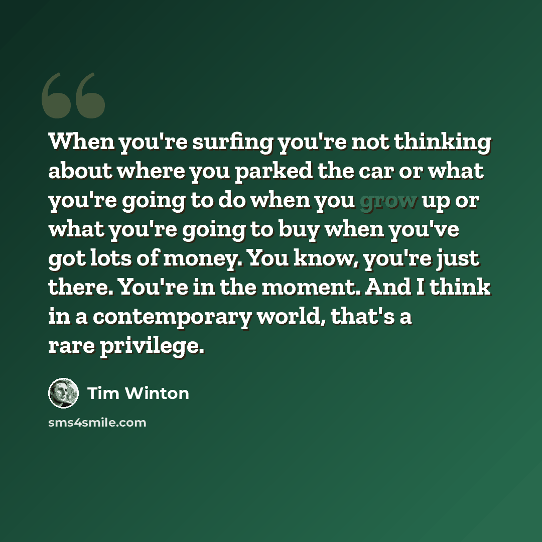 “When you're surfing you're not thinking about where you parked the car or what you're going to do when you grow up or what you're going to buy when you've got lots of money. You know, you're just there. You're in the moment. And I think in a contemporary world, that's a rare privilege.” quote by Tim Winton