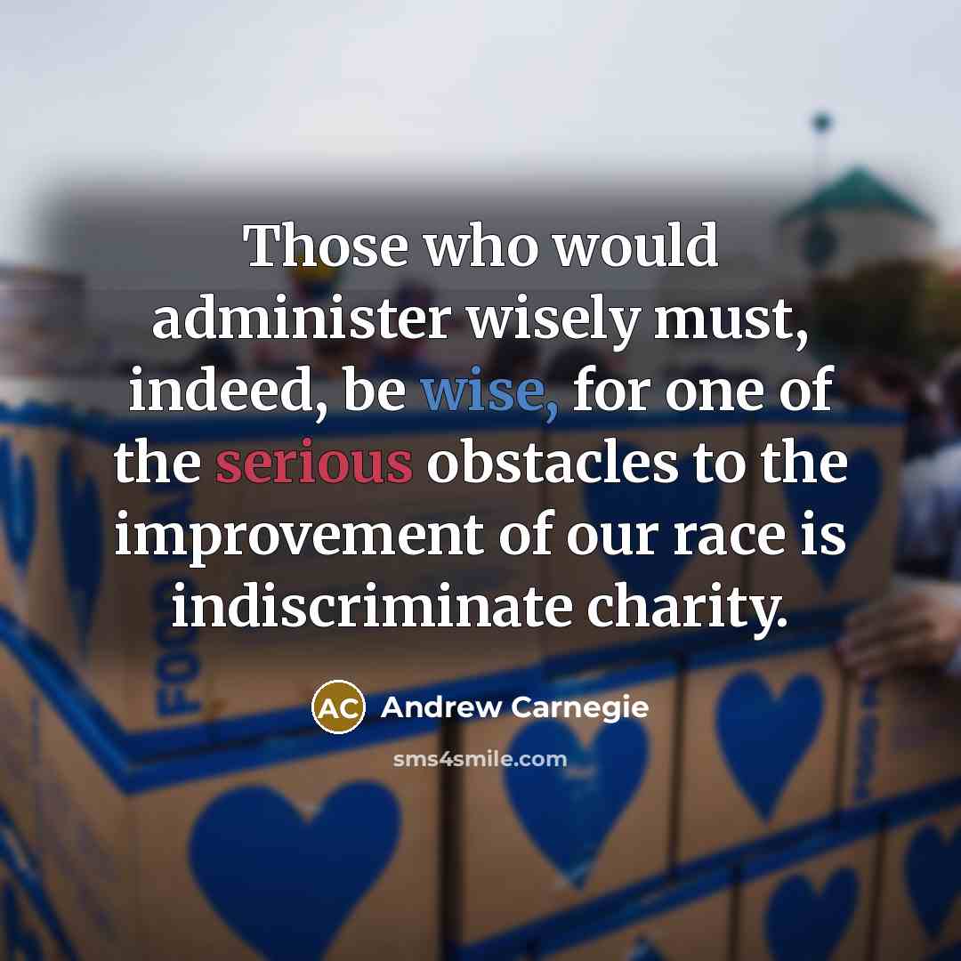 “Those who would administer wisely must, indeed, be wise, for one of the serious obstacles to the improvement of our race is indiscriminate charity.” quote by Andrew Carnegie