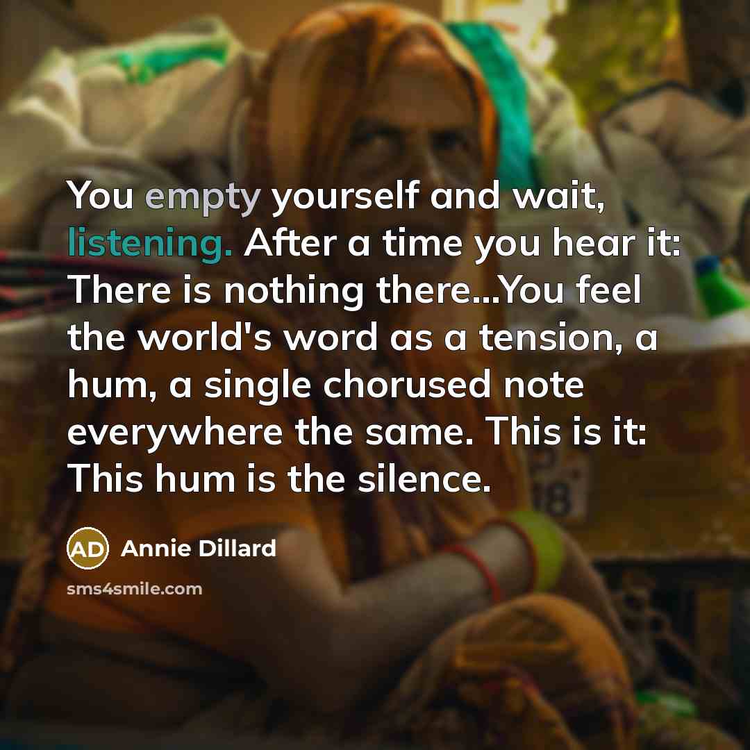 “You empty yourself and wait, listening. After a time you hear it: There is nothing there...You feel the world's word as a tension, a hum, a single chorused note everywhere the same. This is it: This hum is the silence.” quote by Annie Dillard