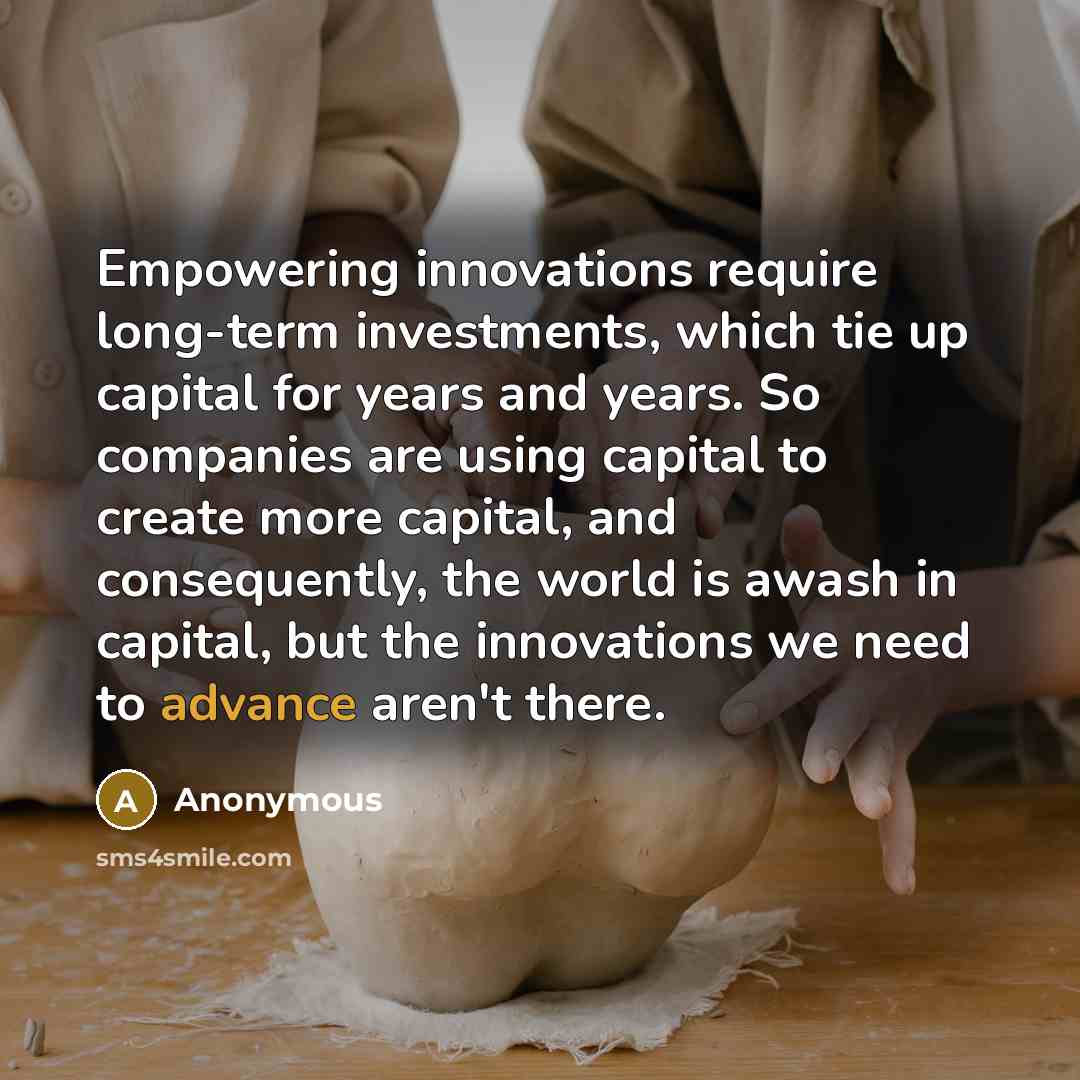 “Empowering innovations require long-term investments, which tie up capital for years and years. So companies are using capital to create more capital, and consequently, the world is awash in capital, but the innovations we need to advance aren't there.” quote by Anonymous