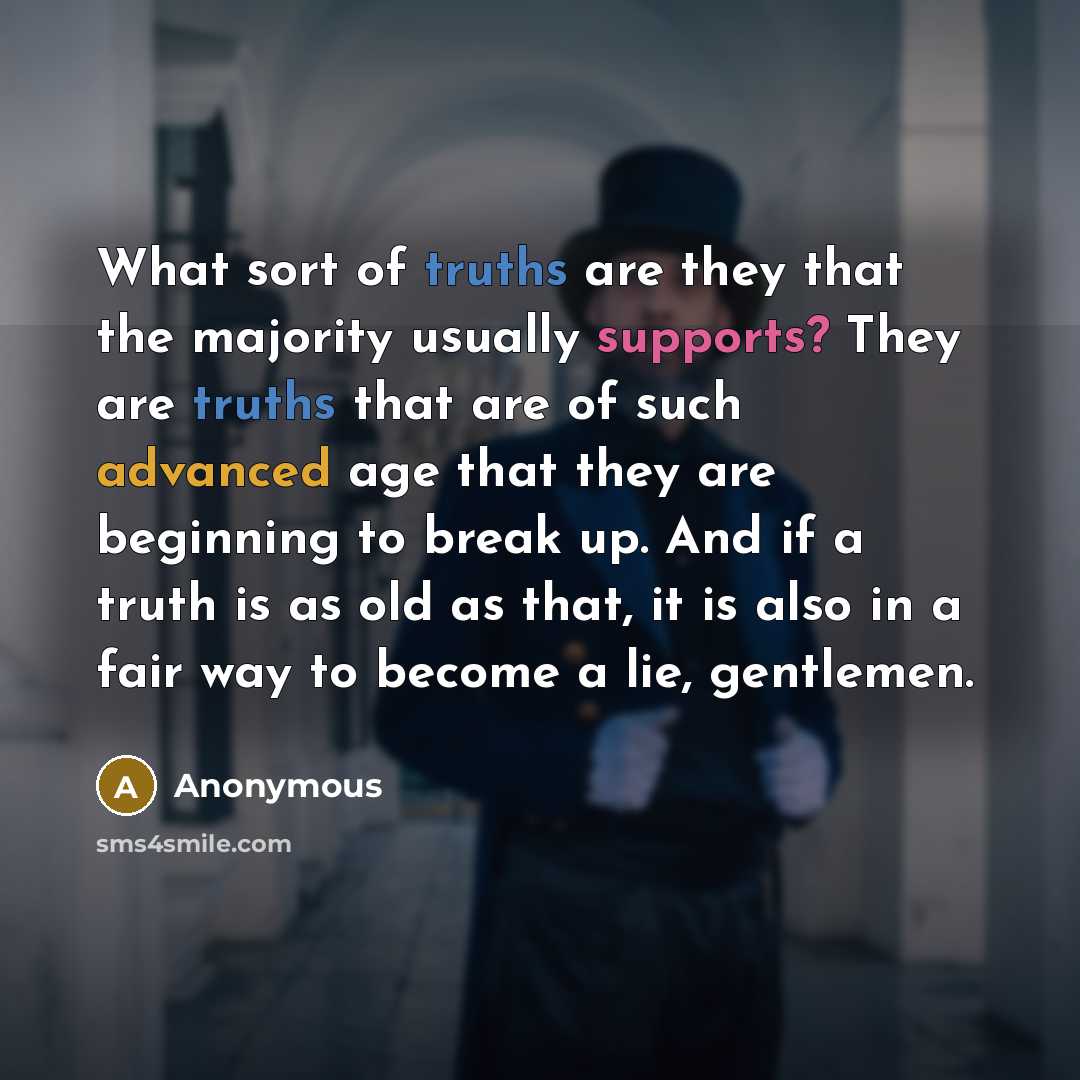 “What sort of truths are they that the majority usually supports? They are truths that are of such advanced age that they are beginning to break up. And if a truth is as old as that, it is also in a fair way to become a lie, gentlemen.” quote by Anonymous
