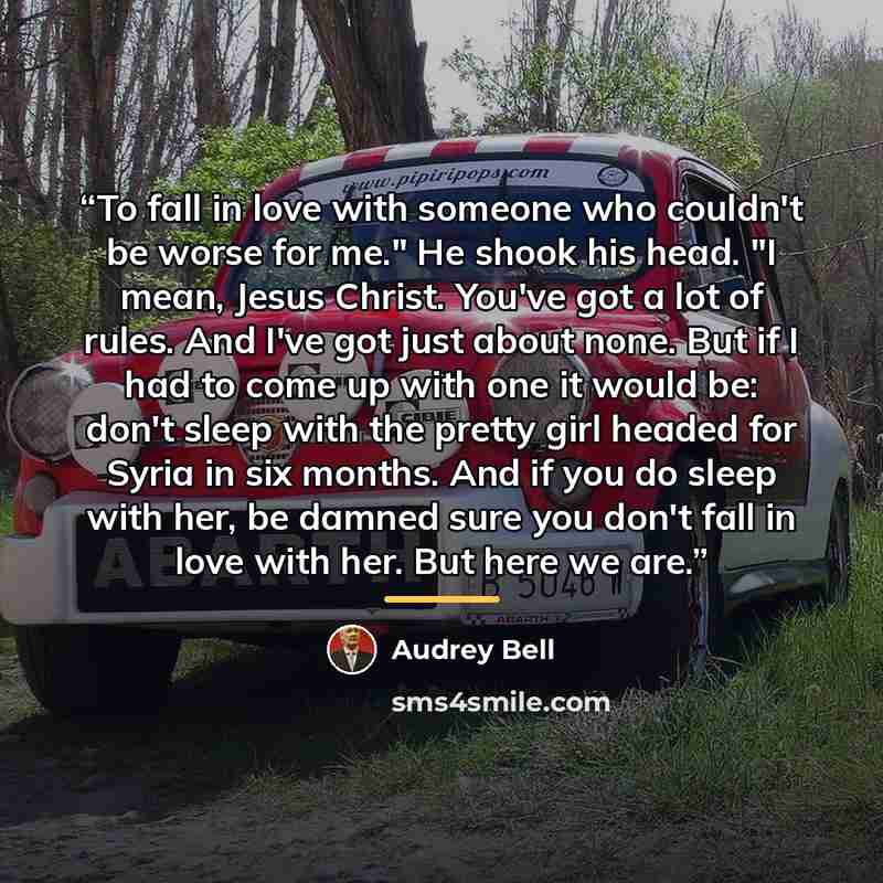 “To fall in love with someone who couldn't be worse for me." He shook his head. "I mean, Jesus Christ. You've got a lot of rules. And I've got just about none. But if I had to come up with one it would be: don't sleep with the pretty girl headed for Syria in six months. And if you do sleep with…” quote by Audrey Bell