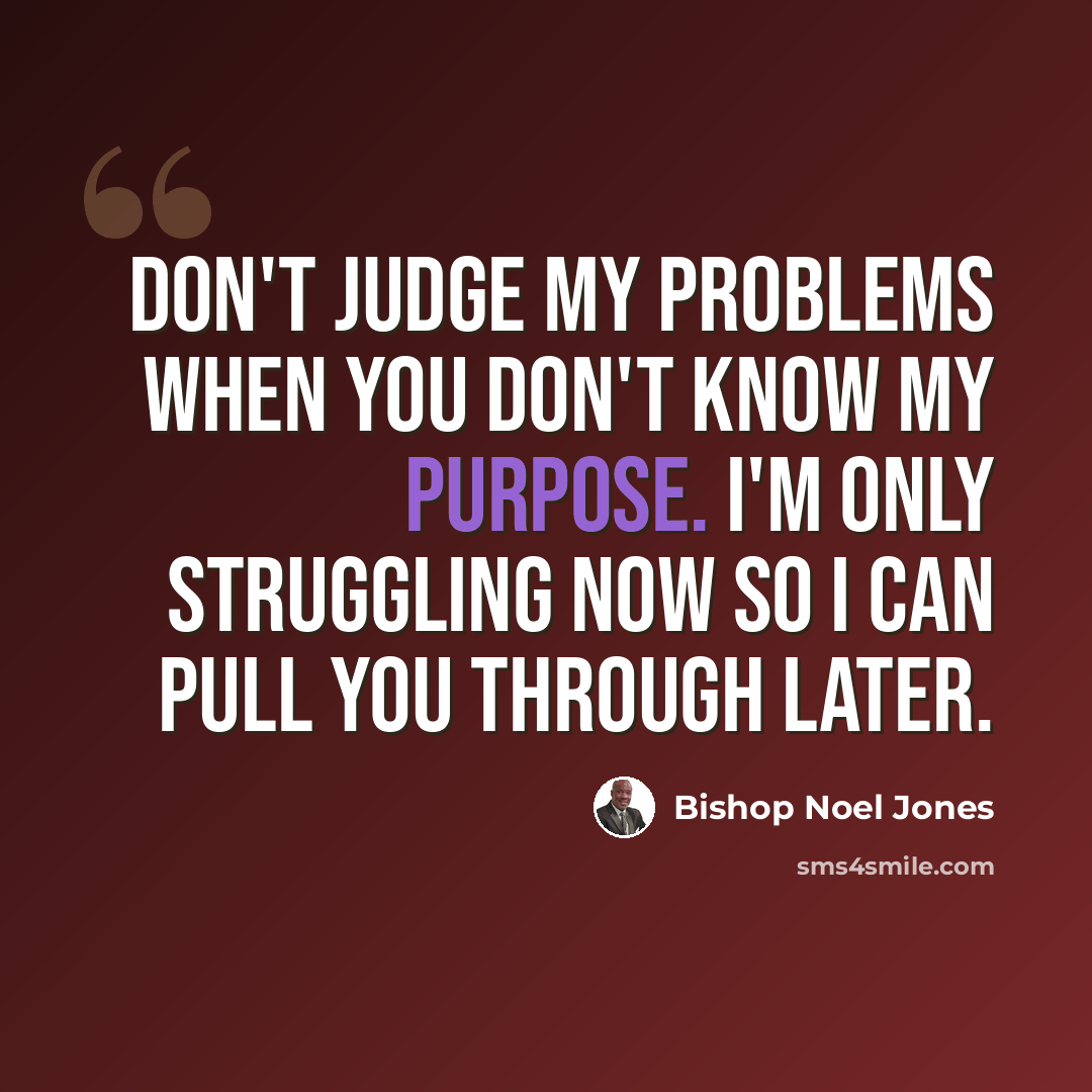 “Don't judge my problems when you don't know my purpose. I'm only struggling now so I can pull you through later.” quote by Bishop Noel Jones