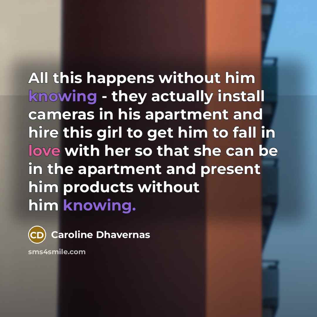 “All this happens without him knowing - they actually install cameras in his apartment and hire this girl to get him to fall in love with her so that she can be in the apartment and present him products without him knowing.” quote by Caroline Dhavernas