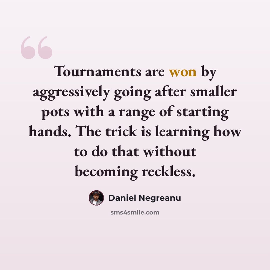 “Tournaments are won by aggressively going after smaller pots with a range of starting hands. The trick is learning how to do that without becoming reckless.” quote by Daniel Negreanu