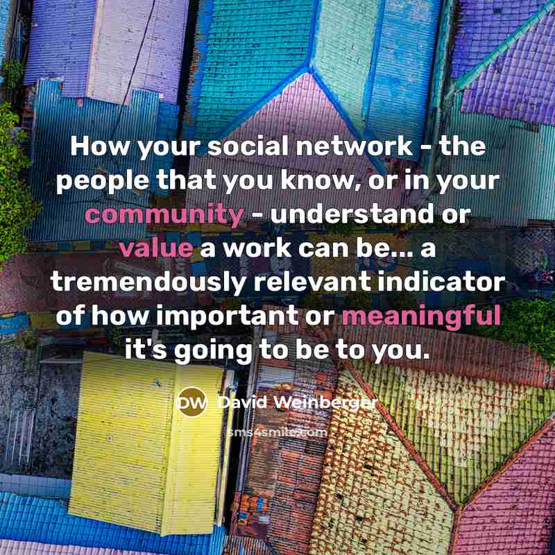 “How your social network - the people that you know, or in your community - understand or value a work can be... a tremendously relevant indicator of how important or meaningful it's going to be to you.” quote by David Weinberger