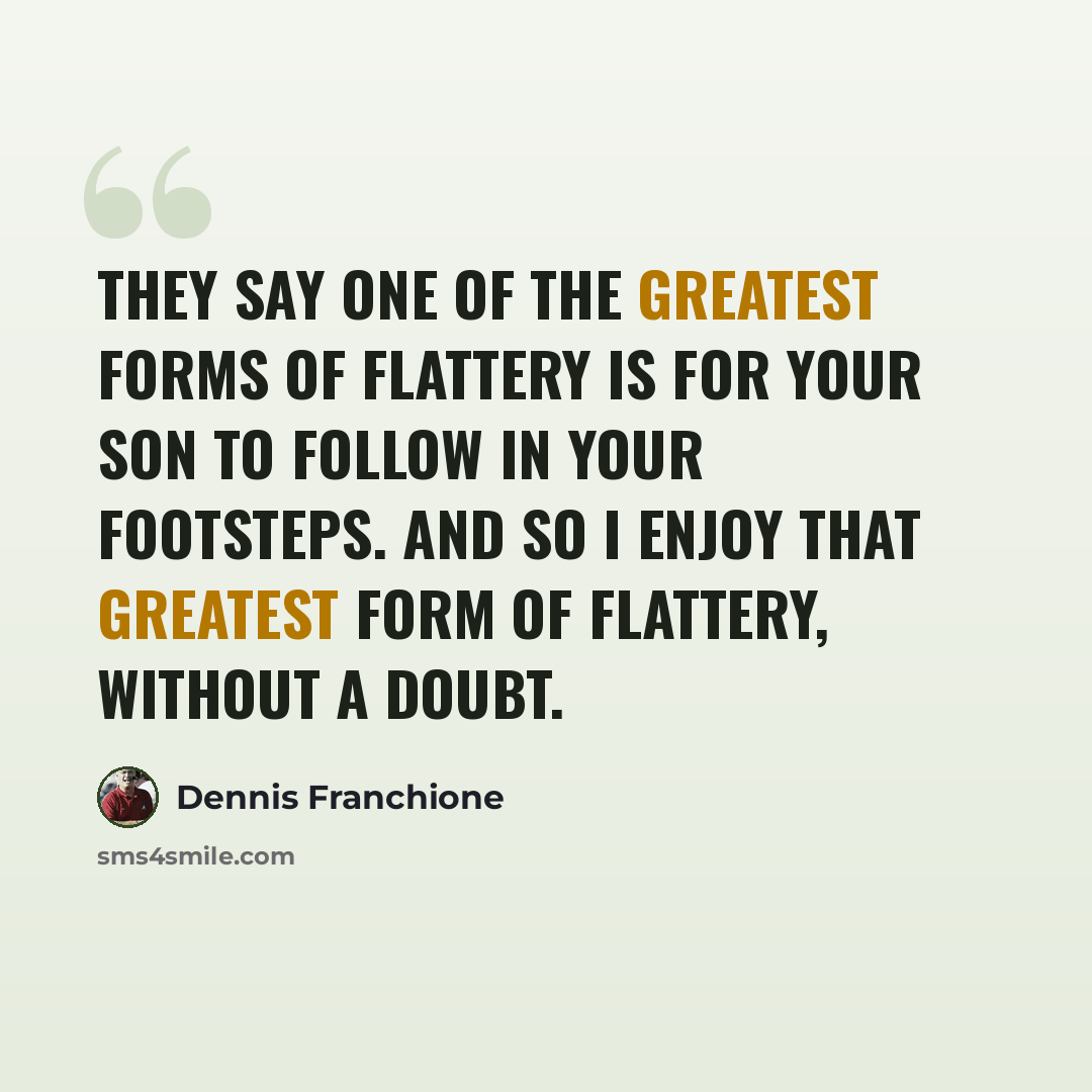 “They say one of the greatest forms of flattery is for your son to follow in your footsteps. And so I enjoy that greatest form of flattery, without a doubt.” quote by Dennis Franchione
