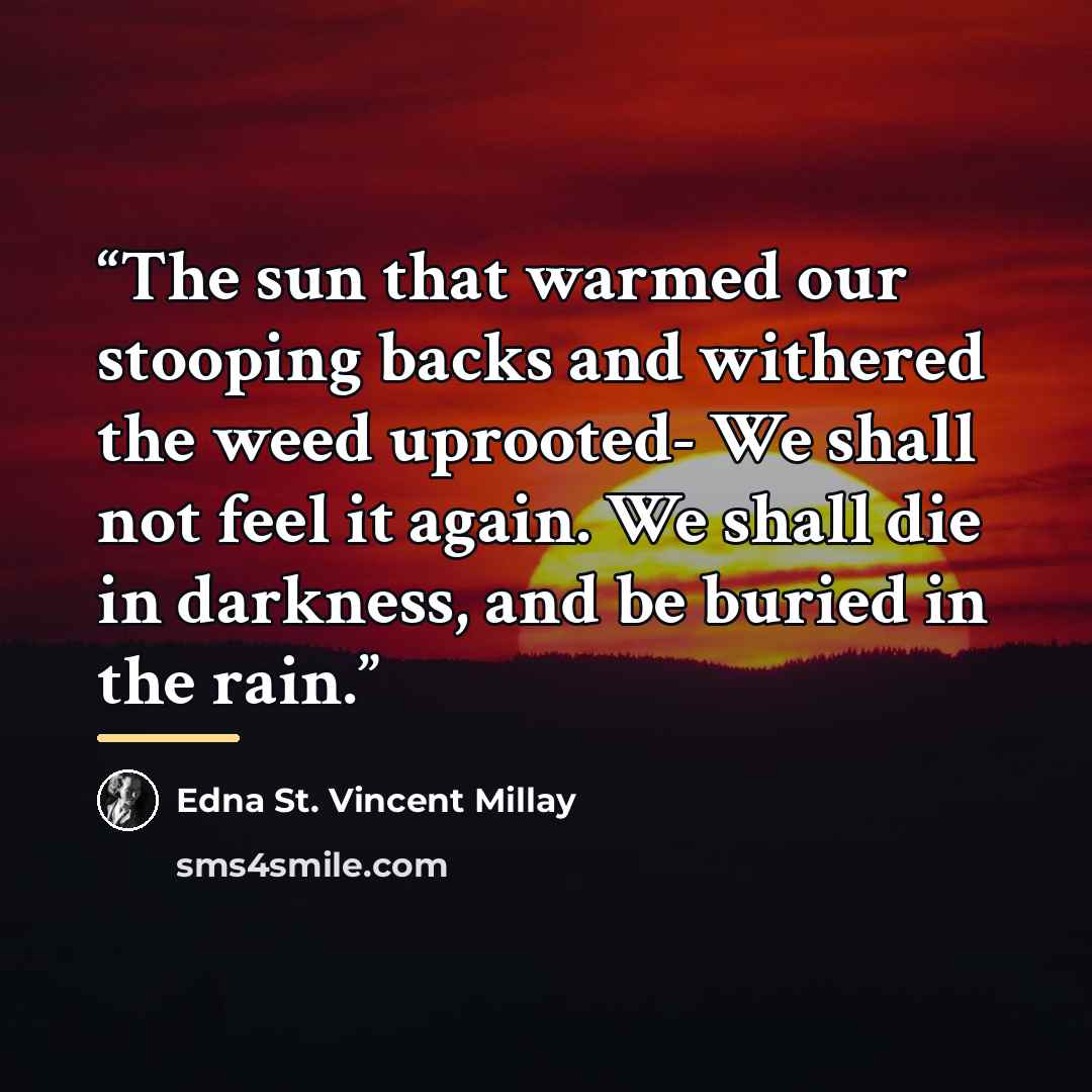 “The sun that warmed our stooping backs and withered the weed uprooted- We shall not feel it again. We shall die in darkness, and be buried in the rain.” quote by Edna St. Vincent Millay