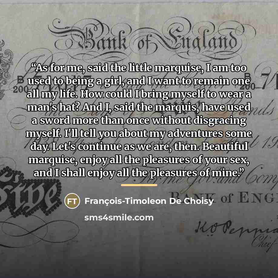 “As for me, said the little marquise, I am too used to being a girl, and I want to remain one all my life. How could I bring myself to wear a man's hat? And I, said the marquis, have used a sword more than once without disgracing myself. I'll tell you about my adventures some day. Let's continue as…” quote by François-Timoleon De Choisy