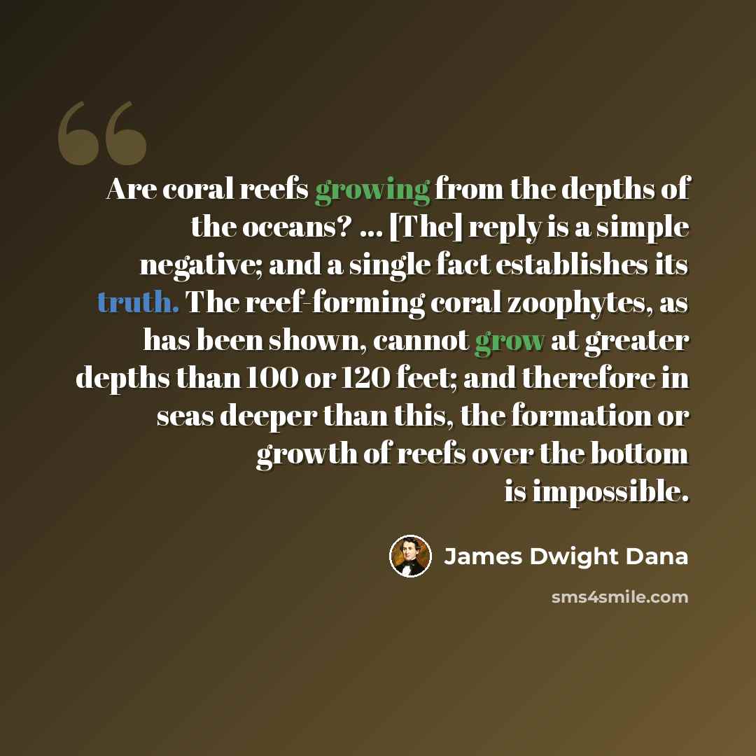 “Are coral reefs growing from the depths of the oceans? ... [The] reply is a simple negative; and a single fact establishes its truth. The reef-forming coral zoophytes, as has been shown, cannot grow at greater depths than 100 or 120 feet; and therefore in seas deeper than this, the formation or…” quote by James Dwight Dana